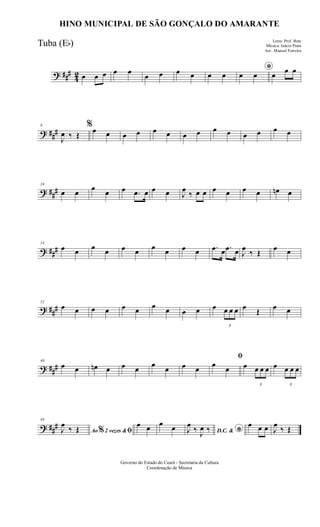 ? ###
42 œ œ œ œ œ
œ œ œ œ œ œ *œ œ œ œ œ
? ###
8
J
œ ‰ Œ
%œ œ œ œ œ œ œ œ œ œ œ œ œ œ
? ###
16
œ œ
œ
œ œ .œ œ œ œ J
œ
‰ œ œ œ œ œ œ œn œ
? ###
24
œ œ œ œ œ œ œ œ œ œ .œ œ .œ œ J
œ
‰ Œ
œ œ
? ###
32
œ œ œ œ œ œ œ œ œ œ œ
3
œ œ œ œ
Œ
œ œ
? ###
40
œ œ œn œ œ œ
œ
œ œ œ
ﬁ
œ
œ œ
3
œ œ œ œ
3
œ œ œ
? ###
48
Ao 2 vezes &% ﬁJ
œ
‰ Œ
œ œ œ œ D.C. & *J
œ
‰ J
œ ‰
œ œ œ J
œ
‰ Œ
Governo do Estado do Ceará - Secretaria da Cultura
Coordenação de Música
HINO MUNICIPAL DE SÃO GONÇALO DO AMARANTE
Letra: Prof. Beto
Música: Inácio Prata
Arr.: Manoel Ferreira
Tuba (Eb)
 