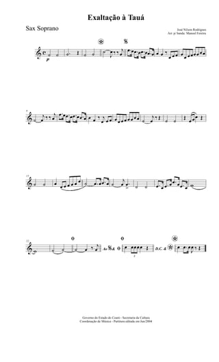 & c
p
˙ ˙ .˙ Œ
*
˙ ˙ ˙
J
œ ‰ ‰ j
œ
%
.œ œ .œ œ .œ œ .œ œ œ œ ‰
œ œ œ œ œ œœœœ œœ
&
8
˙
j
œ ‰ ‰ j
œ
.œ œ .œ œ .œ œ .œ œ œ œ ‰ j
œ œ œ œ œ œ œ œ œ œœ ˙
j
œ
‰ Œ
˙ ˙
Œ
œ œœ Œ
&
15
˙ ˙ œ œ œ œ œ œ œ ˙ .œ œ .œ œ ˙
j
œ .œ
> ˙ ˙ .œ œ .œ œ .œ œ .œ œ w
&
22
w
ﬁ
˙ ˙ Ao &% ﬁ˙ œ ‰ j
œ
ﬁ
D.C. &
*œ
3
œœœœ Œ
*œ .œ œ
J
œ ‰ Œ
Governo do Estado do Ceará - Secretaria da Cultura
Coordenação de Música - Partitura editada em Jun/2004
Exaltação à Tauá
José Nilson Rodrigues
Arr. p/ banda: Manoel Fereira
Sax Soprano
 