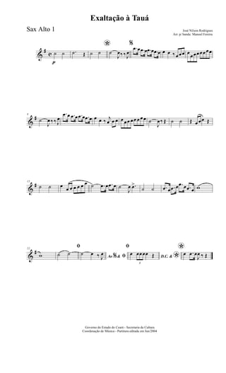 &
#
c
p
˙ ˙ .˙ Œ
*
˙ ˙ ˙
J
œ‰ ‰ J
œ
%
.œ œ .œ œ .œ œ .œ œ œ œ ‰ œœœ œœœœœœœœ
&
#8
˙
J
œ ‰ ‰ J
œ
.œ œ .œ œ .œ œ .œ œ œ œ ‰ j
œ œ œ œ œœ œœ œ œœ ˙
J
œ‰ Œ ˙ ˙ Œ œ œœ Œ
&
#15
˙ ˙ œ
œ œ œ œ œ œ ˙ .œ œ .œ œ ˙
J
œ .œ>
˙ ˙ .œ œ .œ œ .œ œ .œ œ w
&
#22
w
ﬁ
˙ ˙
Ao &% ﬁ˙ œ ‰ J
œ
ﬁ
D.C. &
*
œ
3
œœœœ Œ
*œ .œ œ
J
œ ‰ Œ
Governo do Estado do Ceará - Secretaria da Cultura
Coordenação de Música - Partitura editada em Jun/2004
Exaltação à Tauá
José Nilson Rodrigues
Arr. p/ banda: Manoel Fereira
Sax Alto 1
 