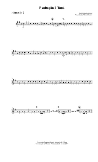 &
#
c
p
œ œ œ œ œ œ œ œ
*œN œ œ œ œ .œ œ
J
œ ‰ Œ
%
œ œ œ œ œ œ œ œ œ œ œ œ
&
#8
œ œ œ
J
œ ‰ œ œ œ œ œ œ j
œ ‰ Œ œ œ œ œ œ
3
œœœ
J
œ ‰ Œ œ œ œ œ œ œ œ Œ
&
#15
œ œ œ œ œ œ œ œ œ œ œ œ œ œ
J
œ .œ œ œ œ œ œ œ œ œ œ œ œ œ
&
#22
œ œ œ œ
ﬁ
˙ œ œ Ao &% ﬁœ
3
œœœœ Œ
ﬁ
D.C. &
*œ
3
œœœœ Œ
*œ .œ œ
J
œ ‰ Œ
Governo do Estado do Ceará - Secretaria da Cultura
Coordenação de Música - Partitura editada em Jun/2004
Exaltação à Tauá
José Nilson Rodrigues
Arr. p/ banda: Manoel Fereira
Horne Eb 2
 