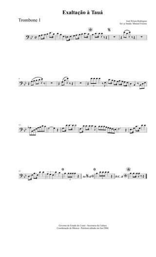 ? bb c œ .œ œ œ .œ œ œ œ œ .œn œ
*œ .œ œ œ .œ œ œ .œ œ
J
œ
‰ Œ
%
∑ Œ
œ œ
J
œ
‰ Œ ∑
?
bb
8
Œ œ œ œ œ
J
œ
‰ ∑ Œ œ œ J
œ
‰ Œ ∑ Œ
3
œ œ œ œ
‰ J
œ
.œ œ .œ œ .œ œ .œ œ œ œ ‰ œ œ œ
? bb
15
œb
œœœœœ œ œ ˙ œ Œ .œ
œ .œ œ ˙
.œ
œ .œ œ .œ
J
œ œ œ œ œœœœ œn .˙ Œ .œ œ .œ œ
œ œ
?
bb
22
.œ œ .œ œ
œ œ ﬁ3
œ œ œ
œ œ
Ao &% ﬁ
œ
3
œœœœ
Œ
ﬁ
D.C. &
*
œ
3
œ œ œ œ
Œ
*œ .œ œ
J
œ
‰ Œ
Governo do Estado do Ceará - Secretaria da Cultura
Coordenação de Música - Partitura editada em Jun/2004
Exaltação à Tauá
José Nilson Rodrigues
Arr. p/ banda: Manoel Fereira
Trombone 1
 