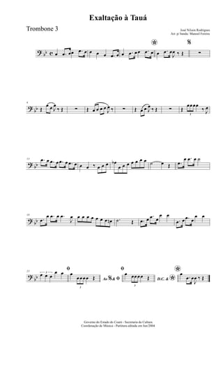 ? bb c œ .œ œœ .œ œ œ œ œ .œ œ
*
œ .œ œœ .œ œ œ .œ œ
J
œ ‰ Œ
%
∑
?
bb
6
Œ
œ œ J
œ
‰ Œ ∑ Œ œ œ œ œ
J
œ ‰ ∑ Œ œ œ J
œ ‰ Œ ∑ Œ
3
œœœœ
‰ J
œ
? bb
13 .œ œ .œ œ .œ œ .œ œ œ œ ‰ œ œ œ œb
œ œ œ œ œ œ œ ˙ œ Œ .œ
œ .œ œ ˙
? bb
18
.œ
œ .œ œ .œ
J
œ œ œ œ œ œ œ œ œn .˙ Œ .œ œ .œ œ
œ œ
.œ œ .œ œ
œ œ
?
bb
23
ﬁ3
œ œ œ
œ œ
Ao &% ﬁ
œ
3
œœœœ Œ
ﬁ
D.C. &
*
œ
3
œœœœ Œ
*œ
.œ œ
J
œ ‰ Œ
Governo do Estado do Ceará - Secretaria da Cultura
Coordenação de Música - Partitura editada em Jun/2004
Exaltação à Tauá
José Nilson Rodrigues
Arr. p/ banda: Manoel Fereira
Trombone 3
 