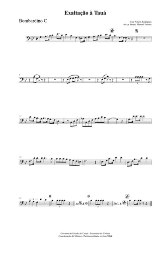 ? bb c œ .œ œ œ .œ œ œ œ œ .œn œ
*œ .œ œ œ .œ œ œ .œ œ
J
œ ‰ Œ
%
∑
?
bb
6
Œ
œ œ J
œ
‰ Œ ∑ Œ œ œ œ œ
J
œ
‰ ∑ Œ œ œ J
œ
‰ Œ ∑ Œ
3
œœœœ
‰ J
œ
?
bb
13 .œ œ .œ œ .œ œ .œ œ œ œ ‰ œ œ œ œb
œ œ œ œ œ œ œ ˙ œ Œ .œ
œ .œ œ ˙
?
bb
18
.œ
œ .œ œ .œ
J
œ œ œ œ œ œ œ œ œn .˙ Œ .œ œ .œ œ
œ œ
.œ œ .œ œ
œ œ
? bb
23
ﬁ3
œ œ œ
œ œ
Ao &% ﬁ
œ
3
œ œ œœ
Œ
ﬁ
D.C. &
*
œ
3
œœ œœ
Œ
*œ .œ œ
J
œ
‰ Œ
Governo do Estado do Ceará - Secretaria da Cultura
Coordenação de Música - Partitura editada em Jun/2004
Exaltação à Tauá
José Nilson Rodrigues
Arr. p/ banda: Manoel Fereira
Bombardino C
 