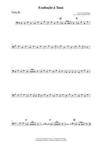 ? c œ œ œ œ œ œ œ
œ *œ œ œ œ œ .œ œ
j
œ ‰ Œ
%
œ œ œ
œ
?
6
œ œ œ œ œ œ œ œ œ œ œ J
œ ‰ œ œ œ œ œ œ
J
œ ‰ Œ
?
11
œ
œ
œ
œ
œ
3
œ œœ œ Œ œ
œ
œ
œ
œ
œ
œ Œ œb œ œ œ œ
œ œ
œ
?
17
œ œ œ œ œ œ j
œ œ J
œ œ œ œ œ œ œ œ œ œ
œ
œ
œ
œ œ œ œ
?
23
ﬁ
˙ œ œ
Ao &% ﬁœ
3
œ œ œ œ Œ
ﬁ
D.C. &
*œ
3
œ œ œ œ Œ
*
œ .œ œ
j
œ ‰ Œ
Governo do Estado do Ceará - Secretaria da Cultura
Coordenação de Música - Partitura editada em Jun/2004
Exaltação à Tauá
José Nilson Rodrigues
Arr. p/ banda: Manoel Fereira
Tuba Bb
 
