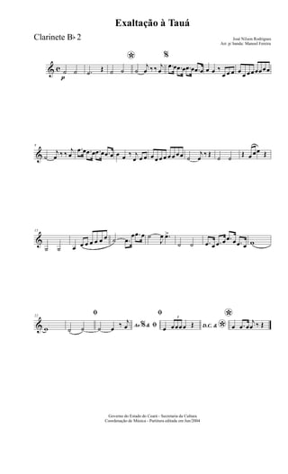 & c
p
˙ ˙ .˙ Œ
*
˙ ˙ ˙
j
œ ‰ ‰ j
œ
%
.œ œ .œ œ .œ œ .œ œ œ œ ‰
œ œ œ œ œ œœœœœœ
&
8
˙
j
œ ‰ ‰ j
œ
.œ œ .œ œ .œ œ .œ œ œ œ ‰ j
œ œ œ œ œ œ œ œ œ œœ ˙
j
œ
‰ Œ
˙ ˙
Œ œ œœ Œ
&
15
˙ ˙ œ œ œ œ œ œ œ ˙ .œ
œ .œ œ ˙
J
œ .œ>
˙ ˙ .œ œ .œ œ .œ œ .œ œ w
&
22
w
ﬁ
˙ ˙ Ao &% ﬁ˙ œ ‰ j
œ
ﬁ
D.C. &
*œ
3
œœœœ Œ
*
œ .œ œ
j
œ ‰ Œ
Governo do Estado do Ceará - Secretaria da Cultura
Coordenação de Música - Partitura editada em Jun/2004
Exaltação à Tauá
José Nilson Rodrigues
Arr. p/ banda: Manoel Fereira
Clarinete Bb 2
 