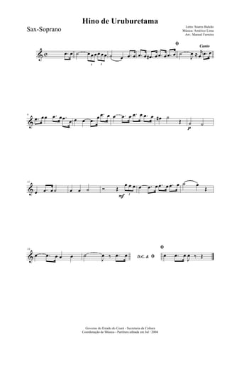 & c .œ œ ˙
3
œ œ œ
3
œ œ œ ˙ œ .œ œ
ﬁ
.œ œ .œ# œ .œ œ .œ œ
Canto
˙
J
œ ≈ r
œ .œ œ
&
6
.œ œœ .œ œ .œ œ œ œ .œ
œ .œ œ œ .œ œ .œ œ .œ œ œ# ˙
Œ
p
˙ ˙
&
11
œ .œ œ ˙ œ œ ˙
F
Ó Œ
3
œ œ œ œ .œ œ .œ œ .œ œ ˙ œ
Œ
&
16
œ .œ œ œ œ D.C. & ﬁ˙
J
œ ‰ .œ œ
ﬁ
œ .œ œ
J
œ ‰ Œ
Governo do Estado do Ceará - Secretaria da Cultura
Coordenação de Música - Partitura editada em Jul / 2004
Hino de Uruburetama
Letra: Soares Buleão
Música: Américo Lima
Arr.: Manoel Ferreira
Sax-Soprano
 