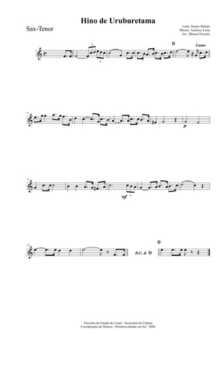 & c .œ œ ˙
3
œ
œ œ
3
œ œ œ ˙ œ .œ œ
ﬁ
.œ œ .œ œ .œ œ .œ œ
Canto
˙
J
œ ≈ r
œ .œ œ
&
6
.œ œœ .œ œ .œ œ œ œ .œ œ .œ œ œ .œ œ .œ œ .œ œ œ# ˙ Œ
p
˙ ˙
&
11
œ .œ œ˙ œ œ .œ œ .œ# œ
F
.˙
3
œ œ œ œ .œ œ .œ œ .œ œ ˙ œ Œ
&
16
œ .œ œ œ œ
D.C. & ﬁ
˙
J
œ ‰ .œ œ
ﬁ
œ .œ œ
J
œ ‰ Œ
Governo do Estado do Ceará - Secretaria da Cultura
Coordenação de Música - Partitura editada em Jul / 2004
Hino de Uruburetama
Letra: Soares Buleão
Música: Américo Lima
Arr.: Manoel Ferreira
Sax-Tenor
 