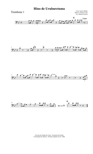 ? bb c
.œ œ œ
3
œœœœ
Œ
.œ œ .œ œ œ
Œ
ﬁ
.œ œ .œ œ .œ œ .œ œ Canto
œ .œ œ
J
œ
‰ Œ
?
bb
6
Œ
œ>
Ó Œ
.œ œ œ
Œ ‰
.œ>
Ó Œ
3
œ œ œ .œ œ .œ œ œ .œ œn .œb œ .œn œ
? bb
11 œ œ .œ œ .œ œ œ .œ œ .œ œ .œn œb ˙ œ
Œ ‰. R
œ œ
Ó Ó Œ
3
œ œ œ
?
bb
16
œ .œ œ œ œ
D.C. & ﬁ
œ .œ œ
J
œ
‰
.œ œ
ﬁœ .œ œ
J
œ
‰ Œ
Governo do Estado do Ceará - Secretaria da Cultura
Coordenação de Música - Partitura editada em Jul / 2004
Hino de Uruburetama
Letra: Soares Buleão
Música: Américo Lima
Arr.: Manoel Ferreira
Trombone 1
 