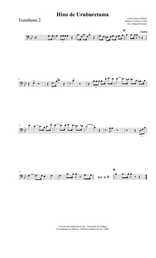 ? bb c .œ œ œ
3
œœœœ Œ
.œ œ .œ œœ
Œ
ﬁ
.œ œ .œn œ .œ œ .œ œ
Canto
œ .œ œ
J
œ
‰ Œ
?
bb
6
Œ œ>
Ó Œ .œ œ œ
Œ ‰
.œ>
Ó Œ
3
œ œ œ .œ œ .œ œ œ .œ œn .œb œ .œn œ
? bb
11 œ œ .œ œ .œ œ œ .œ œ .œ œ .œn œb ˙ œ
Œ ‰. R
œœ Ó Ó Œ
3
œ œ œ
?
bb
16
œ .œ œ œ œ
D.C. & ﬁœ .œ œ
J
œ
‰ .œ œ
ﬁ
œ .œ œ
J
œ
‰ Œ
Governo do Estado do Ceará - Secretaria da Cultura
Coordenação de Música - Partitura editada em Jul / 2004
Hino de Uruburetama
Letra: Soares Buleão
Música: Américo Lima
Arr.: Manoel Ferreira
Trombone 2
 