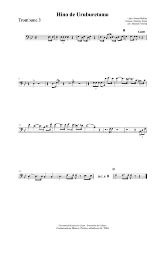 ? bb c .œ œ œ
3
œœœœ Œ .œ œ .œ œœ Œ
ﬁ
.œ œ .œ œ .œ œ .œ œ
Canto
œ .œ œ
J
œ ‰ Œ
?
bb
6
Œ œ
>
Ó Œ .œ œœ
Œ ‰ .œ>
Ó Œ
3
œ œ œ .œ
œ .œ œ œ .œ œn .œb œ .œn œ
? bb
11 œ œ .œ œ .œ œ œ .œ œ .œ œ .œn œb ˙ œ
Œ ‰.
R
œœ Ó Ó Œ
3
œ œ œ
?
bb
16
œ .œ œ œ œ D.C. & ﬁœ .œ œ
J
œ ‰ .œ œ
ﬁ
œ .œ œ
J
œ ‰ Œ
Governo do Estado do Ceará - Secretaria da Cultura
Coordenação de Música - Partitura editada em Jul / 2004
Hino de Uruburetama
Letra: Soares Buleão
Música: Américo Lima
Arr.: Manoel Ferreira
Trombone 3
 
