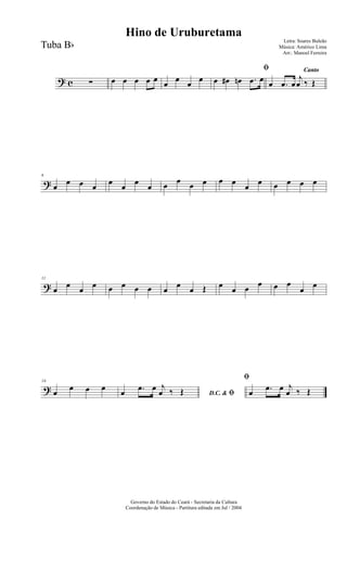 ? c ∑ œ œ œ œ œ œ œ œ œ
ﬁ
œ œ# œn .œ œ
Canto
œ .œ œ
j
œ ‰ Œ
?
6
œ
œ œ œ
œ
œ
œ
œ œ œ œ œ œ œ
œ
œ œ œ œ œ
?
11
œ
œ
œ
œ œ œ œ œ œ
œ
œ Œ œ
œ œ œ œ œ
œ
œ
?
16
œ œ œ œ
D.C. & ﬁœ .œ œ j
œ ‰ Œ
ﬁ
œ .œ œ j
œ ‰ Œ
Governo do Estado do Ceará - Secretaria da Cultura
Coordenação de Música - Partitura editada em Jul / 2004
Hino de Uruburetama
Letra: Soares Buleão
Música: Américo Lima
Arr.: Manoel Ferreira
Tuba Bb
 