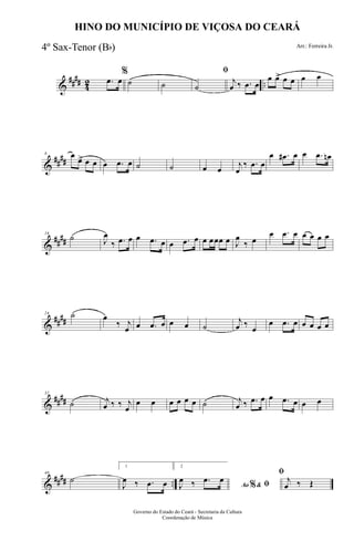 &
#### 42 ...œ œ
%
˙ ˙
ﬁ
˙
j
œ ‰ .œ œ
œ œ> œ œ œ œ
&
##
##
8 œ
œ> œ œ œ .œ œ ˙ ˙ œ œ
j
œ
‰ .œ œ
œ .œ# œ œ .œ œn
&
##
##
16
˙ J
œ
‰ .œ œ œ .œ œ œ .œ œ œ œœœ œ J
œ
‰ œ
œ .œ œ œ œ œ œ
&
##
##
24 ˙ œ
‰ j
œ œ .œ œ œ œ ˙
j
œ ‰
œ
œ .œ œ œ œ œ œ
&
####
32
˙ j
œ ‰ ‰ j
œ
œ œ œ œ œ œ ˙ j
œ ‰ .œ œ œ .œ œ œ œ
&
#### ..
40
˙
1
J
œ ‰ .œ œ
2
Ao &% ﬁJ
œ ‰ .œ œ
ﬁ
j
œ ‰ Œ
Governo do Estado do Ceará - Secretaria da Cultura
Coordenação de Música
HINO DO MUNICÍPIO DE VIÇOSA DO CEARÁ
Arr.: Ferreira Jr.4º Sax-Tenor (Bb)
 