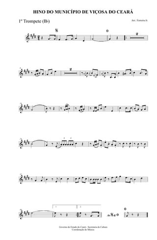 &
#### 42 ..Œ .œ œ
%
œ .œ œ œ
œ
ﬁ
˙ œ Œ
2
&
##
##
8
‰ œœœ œ--- œ œ œ 2
‰ j
œ#
J
œ j
œ œ j
œ# œ
j
œ#
J
œ ‰
.œ œ
œ .œ# œ œ .œ œ
&
##
##
16
˙ J
œ ‰ Œ ‰ œœœ ‰ œœœ ‰
œœœ œ œ
œ
œ .œ œ œ œ œ œ
&
##
##
24
˙ œ ‰ j
œ
3
œ œœ
3
œ œœ œ Œ ‰ œœœ. œ.
œ.
œ. œ. œ.
‰
J
œ ‰
J
œ ‰
J
œ ‰
J
œ
&
####
32
‰ œ
j
œ œ ‰ j
œ
œ œ œ œ œ œ œ œœœ œ J
œ ‰ .œ œ œ .œ œ œ œ
&
#### ..
40
˙
1
J
œ ‰ Œ
2
Ao &% ﬁJ
œ ‰ .œ œ
ﬁ
j
œ ‰ Œ
Governo do Estado do Ceará - Secretaria da Cultura
Coordenação de Música
HINO DO MUNICÍPIO DE VIÇOSA DO CEARÁ
Arr.: Ferreira Jr.
1º Trompete (Bb)
 