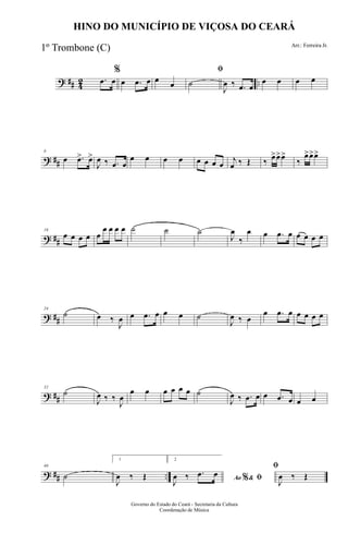 ? ## 42 ...œ œ
%
œ .œ œ œ œ
ﬁ
˙
J
œ ‰ .œ œ
œ œ œ œ
? ##
8
œ .œ> œ>
J
œ ‰ .œ œ
œ œ œ œ œ œ œ œ
j
œ ‰ Œ ‰ œ>œ>œ>
‰
œ>œ>œ>
? ##
16
œ œ œ œ œ
œ œ œ œ ˙ ˙ ˙
J
œ
‰
œ œ .œ œ œ œ œ œ
? ##
24
˙ œ ‰
J
œ œ .œ œ œ œ ˙
J
œ ‰ œ
œ .œ œ œ œ œ œ
? ##
32
˙
J
œ ‰ ‰
J
œ
œ œ œ œ œ œ ˙
J
œ ‰ .œ œ œ .œ œ œ œ
? ## ..
40
˙
1
J
œ ‰ Œ
2
Ao &% ﬁJ
œ ‰ .œ œ
ﬁ
J
œ ‰ Œ
Governo do Estado do Ceará - Secretaria da Cultura
Coordenação de Música
HINO DO MUNICÍPIO DE VIÇOSA DO CEARÁ
Arr.: Ferreira Jr.
1º Trombone (C)
 