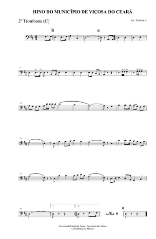 ? ## 42 ...œ œ
%
œ .œ œ œ œ
ﬁ
˙
J
œ ‰ .œ œ œ œ œ œ
? ##
8
œ .œ
>
œ
>
J
œ ‰ .œ œ œ œ œ œ œ œ œ œ
j
œ ‰ Œ ‰ œ>œ>œ>
‰ œ>œ>œ>
? ##
16
œ œ œ œ œ œ œ œ œ ˙ ˙ ˙
J
œ ‰ œ œ .œ œ œ œ œ œ
? ##
24
˙ œ ‰
J
œ œ .œ œ œ œ ˙
J
œ ‰ œ
œ .œ œ œ œ œ œ
? ##
32
˙
J
œ ‰ ‰
J
œ
œ œ œ œ œ œ ˙
J
œ ‰ .œ œ œ .œ œ œ œ
? ## ..
40
˙
1
J
œ ‰ Œ
2
Ao &% ﬁJ
œ ‰ .œ œ
ﬁ
J
œ ‰ Œ
Governo do Estado do Ceará - Secretaria da Cultura
Coordenação de Música
HINO DO MUNICÍPIO DE VIÇOSA DO CEARÁ
Arr.: Ferreira Jr.
2º Trombone (C)
 