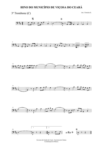 ? ## 42 ...œ œ
%
œ .œ œ œ œ
ﬁ
˙
J
œ ‰ .œ œ œ œ œ œ
? ##
8
œ .œ
>
œ
>
j
œ ‰ .œ œ œ œ œ œ œ œ œ œ
j
œ ‰ Œ ‰ œ
>
œ
>
œ
>
‰ œ>œ>œ>
? ##
16
œ œ œ œ œ œœœ œ ˙ ˙ ˙
J
œ ‰ œ
œ .œ œ œ œ œ œ
? ##
24
˙ œ ‰
J
œ œ .œ œ œ œ ˙
J
œ ‰ œ
œ .œ œ œ œ œ œ
? ##
32
˙
J
œ ‰ ‰
J
œ
œ œ œ œ œ œ ˙
J
œ ‰ .œ œ œ .œ œ œ œ
? ## ..
40
˙
1
J
œ ‰ Œ
2
Ao &% ﬁJ
œ ‰ .œ œ
ﬁ
J
œ ‰ Œ
Governo do Estado do Ceará - Secretaria da Cultura
Coordenação de Música
HINO DO MUNICÍPIO DE VIÇOSA DO CEARÁ
Arr.: Ferreira Jr.
3º Trombone (C)
 
