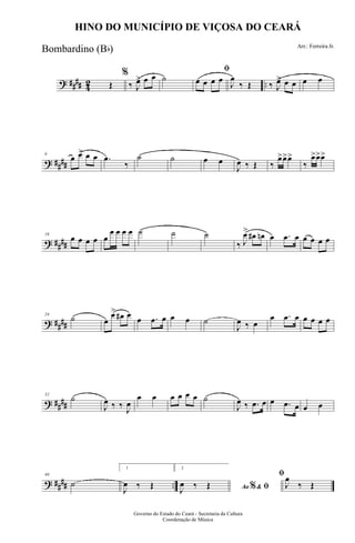 ? #### 42 ..Œ
%
‰ J
œ> œ œ ˙
ﬁ
œ œ œ œ
J
œ
‰ Œ ‰ J
œ> œ œ œ œ
? ####
8
œ œ> œ œ .œ
‰
˙ ˙ œ œ
J
œ ‰ Œ ‰
œ>œ>œ>
‰
œ>œ>œ>
? ####
16
œ œ œ œ œ
œ œ œ œ ˙ ˙ ˙
‰ J
œ>
œ# œn œ .œ œ œ œ œ œ
? ####
24
˙ œ
œ> œ# œ œ .œ œ œ œ ˙
J
œ ‰ œ
œ .œ œ œ œ œ œ
? ##
##
32
˙
J
œ ‰ ‰ J
œ
œ œ œ œ œ œ ˙
J
œ ‰ .œ œ œ .œ œ œ œ
? ##
## ..
40
˙
1
J
œ ‰ Œ
2
Ao &% ﬁJ
œ ‰ Œ
ﬁ
J
œ
‰ Œ
Governo do Estado do Ceará - Secretaria da Cultura
Coordenação de Música
HINO DO MUNICÍPIO DE VIÇOSA DO CEARÁ
Arr.: Ferreira Jr.
Bombardino (Bb)
 