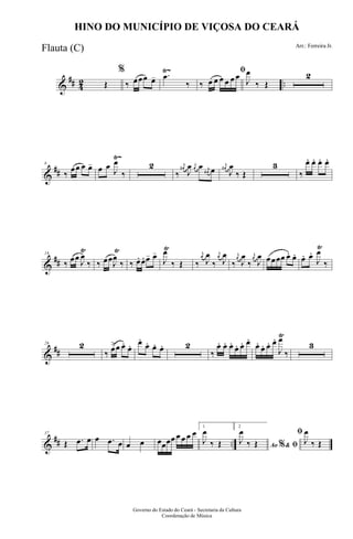 &
## 42 ..
Ÿ~
Œ
%
‰ œœœ œ- .œ
‰
ﬁ
‰ œ œ œ œ œ œ
J
œ
‰ Œ
2
&
##
Ÿ~
8
‰
œœ œ œ- œ œ J
œ
‰
2
‰
j
œ#
J
œ j
œ œ j
œ# œ
j
œ#
J
œ
‰ Œ
3
‰
œ. œ. œ. œ.
&
##
Ÿ Ÿ Ÿ Ÿ
18
‰ œœ
J
œ
‰ ‰ œœJ
œ
‰ ‰ œ. œ. œ- œ-
J
œ
‰ Œ ‰
j
œ
J
œ
‰
j
œ
J
œ
‰
j
œ
J
œ
‰
j
œ
J
œ œœœœ œ. œ. œ. œ.
J
œ
‰
&
##
Ÿ
26 2
‰ œ>œ œ. œ. œ.
œ. œ. œ. 2
‰
œ. œ. œ. œ. œ. œ.
œ. œ. œ. œ.
J
œ
‰
3
&
## ..
37
Œ .œ œ œ .œ œ œ œ œœœœ œ œ œ œ
1
J
œ
‰ Œ
2
Ao &% ﬁJ
œ
‰ Œ
ﬁ
J
œ
‰ Œ
Governo do Estado do Ceará - Secretaria da Cultura
Coordenação de Música
HINO DO MUNICÍPIO DE VIÇOSA DO CEARÁ
Arr.: Ferreira Jr.
Flauta (C)
 