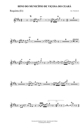 &
##### 42 ..
Ÿ~
Œ
%
‰ œœœ œ. .œ
‰
ﬁ
‰ œ œœ œ œœ J
œ
‰ Œ
2
&
##
###
Ÿ~
8
‰ œœœ œ- œ œ J
œ
‰
2
‰
j
œ#
J
œ j
œ œ j
œ# œ
j
œ#
J
œ
‰ Œ
3
‰
œ. œ. œ. œ.
&
##
###
Ÿ Ÿ Ÿ Ÿ18
‰ œœ
J
œ ‰ ‰ œœ
J
œ ‰ ‰ œ. œ. œ- œ-
J
œ
‰ Œ ‰
j
œ
J
œ
‰
j
œ
J
œ
‰
j
œ
J
œ ‰
j
œ
J
œ œœœœœ. œ. œ. œ.
J
œ
‰
&
##
###
Ÿ
26 2
‰ œ
>œœ. œ. œ.
œ. œ. œ. 2
‰ œ. œ. œ. œ. œ. œ.
œ. œ. œ. œ.
J
œ
‰
3
&
##
### ..
37
Œ .œ œ œ .œ œ œ œ œœœœœœœœ
1
J
œ
‰ Œ
2
Ao &% ﬁJ
œ
‰ Œ
ﬁ
J
œ
‰ Œ
Governo do Estado do Ceará - Secretaria da Cultura
Coordenação de Música
HINO DO MUNICÍPIO DE VIÇOSA DO CEARÁ
Arr.: Ferreira Jr.Requinta (Eb)
 