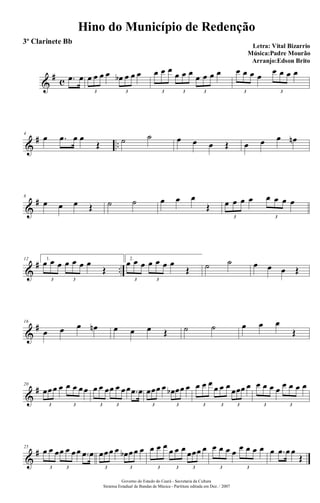 &
# c .œ œ œ œ œ œ œb œ œ œ
3 3
œ œ œ
œ œ œ œ œ œ œ
3 3 3
œ œ œ œ
œ œ œ œ
3 3
&
# ..
4
œ .œ œ œ
Œ ˙ ˙ œ œ œ Œ œ œ œ œn
&
#8
œ œ œ Œ ˙ ˙ œ œ œ
Œ œ œ œ œ œ œ œ œ
3 3
&
# ..
12 1.
œ œ œ œ œ œ œ
Œ
3 3
2.
œ œ œ œ œ œ œ
Œ
3 3
˙ ˙ œ œ œ Œ
&
#16
œ œ œ œn œ œ œ Œ ˙ ˙ œ œ œ
Œ
&
#20
œœœ œ œ œ œœ
3 3
œ œ œœ œ œœ .œ œ
3 3
œœœ œ œb œœ œ
3 3
œ œ œ
œ œ œ œœœ œ
3 3 3
œ œ œ œ œ œ œ œ
3 3
&
#25
œ œ œœ œ œœ .œ œ
3 3
œœœ œ œb œœ œ
3 3
œ œ œ œ œ œ œœœ œ
3 3 3
œ œ œ œ œ œ œ œ
3 3
œ .œ œ œ
Œ
Hino do Município de Redenção
Letra: Vital Bizarrio
Música:Padre Mourão
Arranjo:Edson Brito
Governo do Estado do Ceará - Secretaria da Cultura
Sistema Estadual de Bandas de Música - Partitura editada em Dez. / 2007
3º Clarinete Bb
 