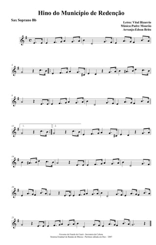 &
# c .œ œ œ .œ œ œ .œ œ œ
˙ .œ œ œ .œ œ œ .œ œ
&
# ..
4
˙ Œ .œ œ œ .œ œ œ .œ œ# œ œ
Œ .œ œ œ .œ# œ œ .œ œ
&
#8
˙ Œ .œ œ œ .œ œ œ .œ œ œ
˙ .œ œ œ .œ œ œ .œ œ
&
# ..
12 1.
˙ Œ .œ œ
2.
˙ Œ .œ œ œ .œ œ œ .œ œ# œ œ
Œ .œ œ
&
#16
œ .œ# œ œ .œ œ ˙ Œ .œ œ œ .œ œ œ .œ œ œ
˙ .œ œ
&
#20
œ .œ œœ .œ œ ˙ Œ .œ œ œ .œ œœ .œ œ œ
˙ .œ œ œ .œ œœ .œ œ
&
#25
˙ Œ .œ œ œ .œ œœ .œ œ œ
˙ .œ œ œ .œ œœ .œ œ .˙ Œ
Hino do Município de Redenção
Letra: Vital Bizarrio
Música:Padre Mourão
Arranjo:Edson Brito
Governo do Estado do Ceará - Secretaria da Cultura
Sistema Estadual de Bandas de Música - Partitura editada em Dez. / 2007
Sax Soprano Bb
 