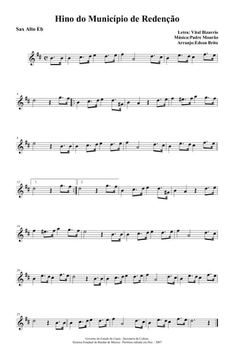 &
## c .œ œ œ .œ œ œ .œ œ œ
˙ .œ œ œ .œ œ œ .œ œ
&
## ..
4
˙ Œ
.œ œ
œ .œ œ œ .œ
œ# œ œ Œ .œ œ œ .œ# œ œ .œ œ
&
##
8
˙ Œ .œ œ œ .œ œ œ .œ œ œ
˙ .œ œ œ .œ œ œ .œ œ
&
## ..
12 1.
˙ Œ
.œ œ 2.
˙ Œ
.œ œ
œ .œ œ œ .œ
œ# œ œ Œ .œ œ
&
##
16
œ .œ# œ œ .œ œ ˙ Œ .œ œ œ .œ œ œ .œ œ œ
˙ .œ œ
&
##
20
œ .œ œœ .œ œ ˙ Œ .œ œ œ .œ œœ .œ œ œ
˙ .œ œ œ .œ œ œ .œ œ
&
##
25
˙ Œ .œ œ œ .œ œœ .œ œ œ
˙ .œ œ œ .œ œœ .œ œ .˙ Œ
Hino do Município de Redenção
Letra: Vital Bizarrio
Música:Padre Mourão
Arranjo:Edson Brito
Governo do Estado do Ceará - Secretaria da Cultura
Sistema Estadual de Bandas de Música - Partitura editada em Dez. / 2007
Sax Alto Eb
 