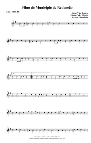 &
# c .œ œ œ œ œ œ œ œ ˙ œ œ œ œ
&
# ..
4
œ œ œ Œ œ œ œ œ œ .œ œ
J
œ ‰ Œ œ œ œ œ
&
#8
œ .œ œ
J
œ ‰ Œ œ œ œ œ œ œ œ Œ œ œ œ œ
&
# ..
12 1.
œ œ
J
œ ‰ Œ
2.
œ œ
J
œ ‰ Œ œ œ œ œ œ .œ œ
J
œ ‰ Œ
&
#16
œ œ œ œ œ .œ œ
J
œ ‰ Œ œ œ œ œ œ œ œ Œ
&
#20
œ œ œ œ œ œ
J
œ ‰ Œ œ œ œ œ œ œ ˙ œ œ œ œ
&
#25
œ œ
J
œ ‰ Œ œ œ œ œ œ œ ˙ œ œ œ œ œ œ œ Œ
Hino do Município de Redenção
Letra: Vital Bizarrio
Música:Padre Mourão
Arranjo:Edson Brito
Governo do Estado do Ceará - Secretaria da Cultura
Sistema Estadual de Bandas de Música - Partitura editada em Dez. / 2007
Sax Tenor Bb
 