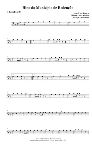 ?
b c
.œ œ œ œ œ œ œ œ ˙ œ œ œ œ
?
b ..
4
œ œ œ
Œ
˙ ˙ œ .œ œ
J
œ
‰ Œ
œ œ œ œ
?
b
8
œ .œ œ
J
œ
‰ Œ œ œ œ œ œ .œ œ
J
œ
‰ Œ œ œ œ œ
?
b ..
12 1.
œ œ
J
œ
‰ Œ
2.
œ œ
J
œ
‰ Œ
˙ ˙ œ .œ œ
J
œ
‰ Œ
?
b
16
œ œ œ œ œ .œ œ
J
œ
‰ Œ œ œ œ œ œ .œ œ
J
œ
‰ Œ
?
b
20
œ œ œ œ œ œ
J
œ
‰
.œ œ œ œ œ œ œ œ ˙ œ œ œ œ
?
b
25
œ œ
J
œ
‰
.œ œ œ œ œ œ œ œ ˙ œ œ œ œ œ œ œ
Œ
Hino do Município de Redenção
Letra: Vital Bizarrio
Música:Padre Mourão
Arranjo:Edson Brito
Governo do Estado do Ceará - Secretaria da Cultura
Sistema Estadual de Bandas de Música - Partitura editada em Dez. / 2007
1º Trombone C
 