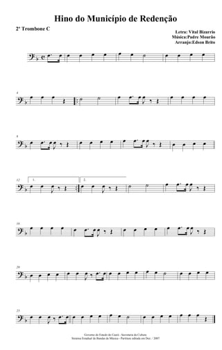 ?
b c .œ œ œ œ œ œ œ œ ˙ œ œ œ œ
?
b ..
4
œ œ œ
Œ ˙ ˙ œ .œ œ
J
œ
‰ Œ
œ œ œ œ
?
b
8
œ .œ œ
J
œ ‰ Œ œ œ œ œ œ .œ œ
J
œ ‰ Œ œ œ œ œ
?
b ..
12 1.
œ œ
J
œ ‰ Œ
2.
œ œ
J
œ ‰ Œ ˙ ˙ œ .œ œ
J
œ
‰ Œ
?
b
16
œ œ œ œ œ .œ œ
J
œ ‰ Œ œ œ œ œ œ .œ œ
J
œ ‰ Œ
?
b
20
œ œ œ œ œ œ
J
œ ‰ .œ œ œ œ œ œ œ œ ˙ œ œ œ œ
?
b
25
œ œ
J
œ ‰ .œ œ œ œ œ œ œ œ ˙ œ œ œ œ œ œ œ
Œ
Hino do Município de Redenção
Letra: Vital Bizarrio
Música:Padre Mourão
Arranjo:Edson Brito
Governo do Estado do Ceará - Secretaria da Cultura
Sistema Estadual de Bandas de Música - Partitura editada em Dez. / 2007
2º Trombone C
 