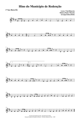 &
## c .œ œ œ œ œ œ œ œ ˙ œ œ œ œ
&
## ..
4
œ œ œ Œ ˙ ˙ œ .œ œ
j
œ ‰ Œ œ œ œ œ
&
##
8
œ .œ œ
j
œ ‰ Œ œ œ œ œ œ .œ œ
j
œ ‰ Œ
œ œ œ œ
&
## ..
12 1.
œ œ
j
œ ‰ Œ
2.
œ œ
j
œ ‰ Œ ˙ ˙ œ .œ œ
j
œ ‰ Œ
&
##
16
œ œ œ œ œ .œ œ
j
œ ‰ Œ œ œ œ œ œ .œ œ
j
œ ‰ Œ
&
##
20
œ œ œ œ œ œ
j
œ ‰ .œ œ œ œ œ œ œ œ ˙ œ œ œ œ
&
##
25
œ œ
j
œ ‰ .œ œ œ œ œ œ œ œ ˙ œ œ œ œ œ œ œ Œ
Hino do Município de Redenção
Letra: Vital Bizarrio
Música:Padre Mourão
Arranjo:Edson Brito
Governo do Estado do Ceará - Secretaria da Cultura
Sistema Estadual de Bandas de Música - Partitura editada em Dez. / 2007
1º Sax Horn Eb
 
