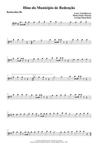 ? # c
.œ œ œ œ œ œ œ œ ˙ œ œ œ œ
? # ..
4 œ œ œ
Œ
˙ ˙ œ .œ œ
J
œ
‰ Œ
œ œ œ œ
? #
8
œ .œ œ
J
œ
‰ Œ
œ œ œ œ œ .œ œ
J
œ
‰ Œ œ œ œ œ
? # ..
12 1.
œ œ
J
œ
‰ Œ
2.
œ œ
J
œ
‰ Œ
˙ ˙ œ .œ œ
J
œ
‰ Œ
? #
16 œ œ œ œ œ .œ œ
J
œ
‰ Œ
œ œ œ œ œ .œ œ
J
œ
‰ Œ
? #
20
œ œ œ œ œ œ
J
œ
‰
.œ œ œ œ œ œ œ œ ˙ œ œ œ œ
? #
25
œ œ
J
œ
‰
.œ œ œ œ œ œ œ œ ˙ œ œ œ œ œ œ œ
Œ
Hino do Município de Redenção
Letra: Vital Bizarrio
Música:Padre Mourão
Arranjo:Edson Brito
Governo do Estado do Ceará - Secretaria da Cultura
Sistema Estadual de Bandas de Música - Partitura editada em Dez. / 2007
Bombardino Bb
 
