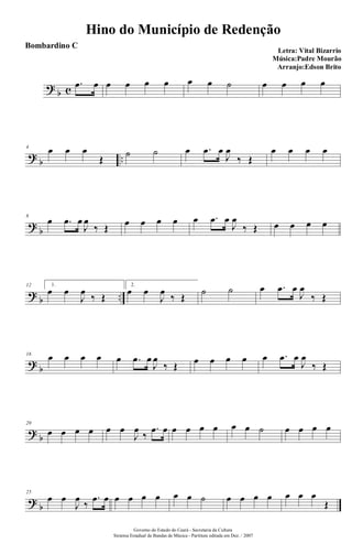 ?
b c
.œ œ œ œ œ œ œ œ ˙ œ œ œ œ
?
b ..
4
œ œ œ
Œ
˙ ˙ œ .œ œ
J
œ
‰ Œ
œ œ œ œ
?
b
8
œ .œ œ
J
œ
‰ Œ œ œ œ œ œ .œ œ
J
œ
‰ Œ œ œ œ œ
?
b ..
12 1.
œ œ
J
œ
‰ Œ
2.
œ œ
J
œ
‰ Œ
˙ ˙ œ .œ œ
J
œ
‰ Œ
?
b
16
œ œ œ œ œ .œ œ
J
œ
‰ Œ œ œ œ œ œ .œ œ
J
œ
‰ Œ
?
b
20
œ œ œ œ œ œ
J
œ
‰
.œ œ œ œ œ œ œ œ ˙ œ œ œ œ
?
b
25
œ œ
J
œ
‰
.œ œ œ œ œ œ œ œ ˙ œ œ œ œ œ œ œ
Œ
Hino do Município de Redenção
Letra: Vital Bizarrio
Música:Padre Mourão
Arranjo:Edson Brito
Governo do Estado do Ceará - Secretaria da Cultura
Sistema Estadual de Bandas de Música - Partitura editada em Dez. / 2007
Bombardino C
 