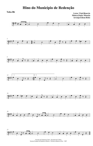 t # c .œ œ ˙ ˙ œ œ ˙ œ œ œ œ
t # ..
4
œ œ œ Œ ˙ ˙ œ œ J
œ ‰ Œ œ œ œn œ
t #
8
œ œ
j
œ ‰ Œ œ œ œ œ œ œ J
œ ‰ Œ œ œ œ œ
t # ..
12 1.
œ œ j
œ ‰ Œ
2.
œ œ j
œ ‰ Œ ˙ ˙ œ œ J
œ ‰ Œ
t #
16
œ œ œn œ œ œ
j
œ ‰ Œ œ œ œ œ œ œ J
œ ‰ Œ
t #
20
œ œ œ œ œ œ j
œ ‰ .œ œ ˙ ˙ œ œ ˙ œ œ œ œ
t #
25
œ œ j
œ ‰ .œ œ ˙ ˙ œ œ ˙ œ œ œ œ œ œ œ Œ
Hino do Município de Redenção
Letra: Vital Bizarrio
Música:Padre Mourão
Arranjo:Edson Brito
Governo do Estado do Ceará - Secretaria da Cultura
Sistema Estadual de Bandas de Música - Partitura editada em Dez. / 2007
Tuba Bb
 