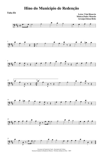 t ## c .œ œ ˙ ˙ œ œ ˙ œ œ œ œ
t ## ..
4 œ œ œ
Œ ˙ ˙ œ œ J
œ
‰ Œ
œ œ œn œ
t ##
8
œ œ
J
œ ‰ Œ œ œ œ œ œ œ J
œ
‰ Œ œ œ œ œ
t ## ..
12 1.œ œ
J
œ ‰ Œ
2.œ œ
J
œ ‰ Œ ˙ ˙ œ œ J
œ
‰ Œ
t ##
16 œ œ œn œ œ œ
J
œ ‰ Œ œ œ œ œ œ œ J
œ
‰ Œ
t ##
20
œ œ œ œ œ œ
J
œ ‰ .œ œ ˙ ˙ œ œ ˙ œ œ œ œ
t ##
25 œ œ
J
œ ‰ .œ œ ˙ ˙ œ œ ˙ œ œ œ œ œ œ
œ Œ
Hino do Município de Redenção
Letra: Vital Bizarrio
Música:Padre Mourão
Arranjo:Edson Brito
Governo do Estado do Ceará - Secretaria da Cultura
Sistema Estadual de Bandas de Música - Partitura editada em Dez. / 2007
Tuba Eb
 