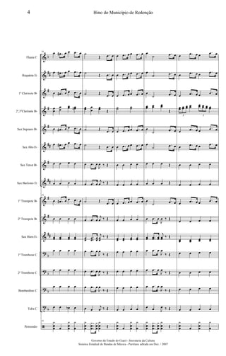 &
&
&
&
&
&
&
&
&
&
&
?
?
?
t
ã
b
##
#
#
#
##
#
##
#
#
##
b
b
b
b
Flauta C
Requinta Eb
1º Clarinete Bb
2º,3ºClarinete Bb
Sax Soprano Bb
Sax Alto Eb
Sax Tenor Bb
Sax Barítono Eb
1º Trompete Bb
2º Trompete Bb
Sax Horn Eb
1º Trombone C
2º Trombone C
Bombardino C
Tuba C
Percussão
16
œ .œ# œ œ .œ œ
œ .œ# œ œ .œ œ
œ .œ# œ œ .œ œ
œ
œ
œ
œ
œœ œœn
œ .œ# œ œ .œ œ
œ .œ# œ œ .œ œ
œ œ œ œ
œ œ œ œ
16
œ .œ# œ œ .œ œ
œ œ œ œ
œœ œœ œœ œœ
œ œ œ œ
œ œ œ œ
œ œ œ œ
œ œ œb œ
16 y
œ
œ œ
y
œ
œ
y
œ
˙
Œ .œ œ
˙ Œ .œ œ
˙ Œ .œ œ
œœ œ
œ
œœ Œ
˙ Œ .œ œ
˙ Œ .œ œ
œ .œ œ
J
œ ‰ Œ
œ .œ œ
j
œ ‰ Œ
˙ Œ .œ œ
œ .œ œ
j
œ ‰ Œ
œœ
.
.œœ œœ
j
œœ
‰ Œ
œ .œ œ
J
œ
‰ Œ
œ .œ œ
J
œ ‰ Œ
œ .œ œ
J
œ
‰ Œ
œ œ
j
œ ‰ Œ
y
œ
œ
.
.
.
y
œ
œ
y
œ
œ
y
œ
œ Œ
œ .œ œœ .œ œ
œ .œ œœ .œ œ
œ .œ œœ .œ œ
˙˙ ˙˙
œ .œ œœ .œ œ
œ .œ œœ .œ œ
œ œ œ œ
œ œ œ œ
œ .œ œœ .œ œ
œ œ œ œ
œœ œœ œœ œœ
œ œ œ œ
œ œ œ œ
œ œ œ œ
œ œ œ œ
y
œ
œ œ
y
œ
œ
y
œ
œ
˙
.œ œ
œ
˙
.œ œ
œ
˙ .œ œ
œœ œœ œœ
Œ
œ
˙
.œ œ
œ
˙ .œ œ
œ œ œ Œ
œ œ œ Œ
œ
˙ .œ œ
œ .œ œ
J
œ ‰ Œ
œœ ..œœ œœ
j
œœ ‰ Œ
œ .œ œ
J
œ
‰ Œ
œ .œ œ
J
œ
‰ Œ
œ .œ œ
J
œ
‰ Œ
œ œ J
œ ‰ Œ
y
œ
œ
.
.
.
y
œ
œ
y
œ
œ
y
œ
œ Œ
œ .œ œ œ
.œ œ
œ .œ œ œ
.œ œ
œ .œ œ œ .œ œ
œœ œœ œœ œœ œœ œœ œœ œœ
3 3
œ .œ œ œ
.œ œ
œ .œ œ œ .œ œ
œ œ œ œ
œ œ œ œ
œ .œ œ œ .œ œ
œ œ œ œ
œœ œœ œœ œœ
œ œ œ œ
œ œ œ œ
œ œ œ œ
œ œ œ œ
y
œ
œ œ
y
œ
œ
y
œ
4 Hino do Município de Redenção
Governo do Estado do Ceará - Secretaria da Cultura
Sistema Estadual de Bandas de Música - Partitura editada em Dez. / 2007
 