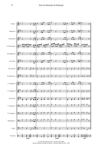 &
&
&
&
&
&
&
&
&
&
&
?
?
?
t
ã
b
##
#
#
#
##
#
##
#
#
##
b
b
b
b
Flauta C
Requinta Eb
1º Clarinete Bb
2º,3ºClarinete Bb
Sax Soprano Bb
Sax Alto Eb
Sax Tenor Bb
Sax Barítono Eb
1º Trompete Bb
2º Trompete Bb
Sax Horn Eb
1º Trombone C
2º Trombone C
Bombardino C
Tuba C
Percussão
25
˙
Œ .œ œ
˙ Œ .œ œ
˙ Œ .œ œ
œœ œœ œœ œœ œœ œœ œœ ..œœ œœ
3 3
˙ Œ .œ œ
˙ Œ .œ œ
œ œ
J
œ ‰ Œ
œ œ
j
œ ‰ Œ
25
˙ Œ .œ œ
œ œ
j
œ ‰ .œ œ
œœ œœ
j
œœ
‰ ..œœ œœ
œ œ
J
œ
‰
.œ œ
œ œ
J
œ ‰ .œ œ
œ œ
J
œ
‰
.œ œ
œ œ j
œ
‰ .œ œ
25 y
œ
œ
.
.
.
y
œ
œ
y
œ
œ
y
œ
œ Œ
œ .œ œœ .œ œ
œ .œ œœ .œ œ
œ .œ œœ .œ œ
œœ œœ œœ œœ œœb œœ œœ œœ
3 3
œ .œ œœ .œ œ
œ .œ œœ .œ œ
œ œ œ œ
œ œ œ œ
œ .œ œœ .œ œ
œ œ œ œ
œœ œœ œœ œœ
œ œ œ œ
œ œ œ œ
œ œ œ œ
˙ ˙
y
œ
œ œ
y
œ
œ
y
œ
œ
˙
.œ œ
œ
˙
.œ œ
œ
˙ .œ œ
œœ œœ œœ œœ œœ œœ œœ œœ œœ
œœ
3 3 3
œ
˙
.œ œ
œ
˙ .œ œ
œ œ ˙
œ œ ˙
œ
˙ .œ œ
œ œ ˙
œœ œœ ˙˙
œ œ ˙
œ œ ˙
œ œ ˙
œ œ ˙
y
œ
œ
.
.
.
y
œ
œ
y
œ
œ
y
œ
œ Œ
œ .œ œ œ
.œ œ
œ .œ œ œ
.œ œ
œ .œ œ œ .œ œ
œœ œœ œœ œœ
œœ œœ œœ œœ
3 3
œ .œ œ œ
.œ œ
œ .œ œ œ .œ œ
œ œ œ œ
œ œ œ œ
œ .œ œ œ .œ œ
œ œ œ œ
œœ œœ œœ œœ
œ œ œ œ
œ œ œ œ
œ œ œ œ
œ œ œ œ
y
œ
œ œ
y
œ
œ
y
œ
.˙
Œ
.˙ Œ
.˙ Œ
œœ ..œœ œœ œœ
Œ
.˙ Œ
.˙ Œ
œ œ œ Œ
œ œ œ Œ
.˙ Œ
œ œ œ Œ
œœ œœ œœ Œ
œ œ œ
Œ
œ œ œ
Œ
œ œ œ
Œ
œ œ
œ
Œ
y
œ
œ
.
.
.
y
œ
œ
y
œ
œ
y
œ
œ Œ
6 Hino do Município de Redenção
Governo do Estado do Ceará - Secretaria da Cultura
Sistema Estadual de Bandas de Música - Partitura editada em Dez. / 2007
 