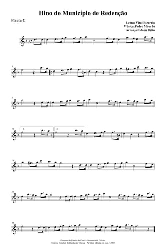 & b c .œ œ œ .œ œ œ .œ œ œ
˙ .œ œ œ .œ œ œ .œ œ
& b ..
4
˙
Œ
.œ œ œ .œ œ œ .œ
œn œ œ Œ
.œ œ œ .œ# œ œ .œ œ
& b
8
˙
Œ .œ œ œ .œ œ œ .œ œ œ
˙ .œ œ œ .œ œ œ .œ œ
& b ..
12 1.
˙
Œ
.œ œ 2.
˙
Œ
.œ œ œ .œ œ œ .œ
œn œ œ Œ
.œ œ
& b
16
œ .œ# œ œ .œ œ ˙
Œ .œ œ œ .œ œ œ .œ œ œ
˙ .œ œ
& b
20
œ .œ œœ .œ œ ˙
Œ .œ œ œ .œ œœ .œ œ œ
˙ .œ œ œ .œ œ œ .œ œ
& b
25
˙
Œ .œ œ œ .œ œ œ .œ œ œ
˙ .œ œ œ .œ œ œ .œ œ .˙
Œ
Hino do Município de Redenção
Letra: Vital Bizarrio
Música:Padre Mourão
Arranjo:Edson Brito
Governo do Estado do Ceará - Secretaria da Cultura
Sistema Estadual de Bandas de Música - Partitura editada em Dez. / 2007
Flauta C
 