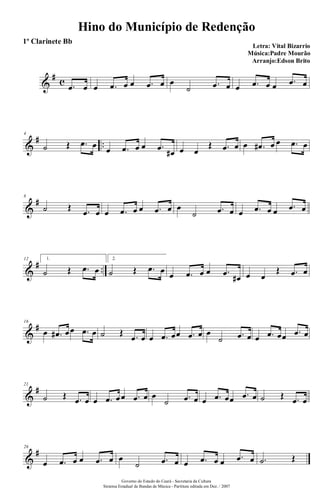 &
# c .œ œ œ .œ œ œ .œ œ œ
˙ .œ œ œ .œ œ œ .œ œ
&
# ..
4
˙ Œ .œ œ œ .œ œ œ .œ œ# œ œ
Œ .œ œ œ .œ# œ œ .œ œ
&
#8
˙ Œ .œ œ œ .œ œ œ .œ œ œ
˙ .œ œ œ .œ œ œ .œ œ
&
# ..
12 1.
˙ Œ .œ œ
2.
˙ Œ .œ œ œ .œ œ œ .œ œ# œ œ
Œ .œ œ
&
#16
œ .œ# œœ .œ œ ˙ Œ .œ œ œ .œ œœ .œ œ œ
˙ .œ œ œ .œ œœ .œ œ
&
#21
˙ Œ .œ œ œ .œ œœ .œ œ œ
˙ .œ œ œ .œ œœ .œ œ ˙ Œ .œ œ
&
#26
œ .œ œ œ .œ œ œ
˙ .œ œ œ .œ œ œ .œ œ .˙ Œ
Hino do Município de Redenção
Letra: Vital Bizarrio
Música:Padre Mourão
Arranjo:Edson Brito
Governo do Estado do Ceará - Secretaria da Cultura
Sistema Estadual de Bandas de Música - Partitura editada em Dez. / 2007
1º Clarinete Bb
 