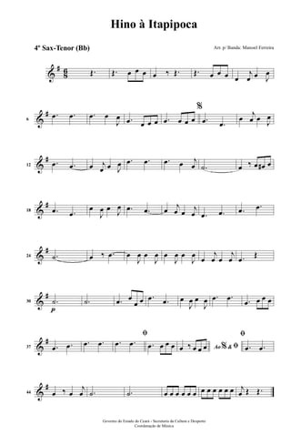 &
#
86 Œ. Œ. œ œ œ œ ‰ Œ. Œ. œ œ œ œ
j
œ œ J
œ
&
#
6
.œ .œ .œ œ
J
œ .œ œ œ œ .œ œ œ œ
%
.œ .œ
œ
j
œ œ J
œ
&
#
12
.œ .œ œ j
œ œ J
œ .œ .œ .œ œ j
œ .˙ œ ‰ œ œ# œ
&
#
18 .œ .œ
œ
J
œ œ J
œ .œ .œ œ j
œ œ j
œ .œ .œ .œ .œ
&
#
24 .˙ œ ‰ .œ œ
J
œ œ
J
œ œ
J
œ œ
J
œ
œ
j
œ œ
j
œ .œ
Œ
&
#
p
30 .˙ .˙ .œ œ
œ œ .œ .œ œ
J
œ œ
J
œ .œ .œ .œ œ œ œ
&
#
37 .œ .œ .œ .œ
ﬁ
.œ .œ .œ œ œ œ Ao &% ﬁœ ‰ œ œ œ
ﬁ
.œ .œ
&
#
44 œ ‰ œ
j
œ .˙ .˙ œ œ œ œ œ œ œ œ œ œ œ œ j
œ Œ Œ.
Governo do Estado do Ceará - Secretaria da Cultura e Desporto
Coordenação de Música
Hino à Itapipoca
Arr. p/ Banda: Manoel Ferreira4º Sax-Tenor (Bb)
 