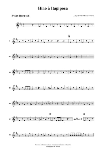 &
## 86 Œ. œ ‰ œ ‰ œ ‰ œ ‰ œ ‰ œ ‰ œ ‰ œ ‰
&
##6 œ ‰ œ ‰ œ ‰ œ ‰ œ ‰ Œ. Œ. Œ.
%
œ ‰ œ ‰ œ ‰ œ ‰
&
##12 œ ‰ œ ‰ œ ‰ œ ‰ œ ‰ œ ‰ œ ‰ œ ‰ œ ‰ Œ. ∑
&
##18 œ ‰ œ œ œ .œ .œ œ ‰ œ ‰ œ ‰ œ ‰ œ ‰ œ ‰ œ ‰ œ ‰
&
##24 œ ‰ œ œ œ œ ‰ Œ. œ ‰ œ# ‰ œ# ‰ œ ‰ œ ‰ œ ‰ œ ‰ œ ‰
&
##30 œ ‰ œ ‰ œ# ‰ œ ‰ œn ‰ œ œ œ œ ‰ Œ. œ ‰ œ ‰ œ ‰ œ ‰ œ ‰ œ ‰
&
##37 œ ‰ œ ‰ œ ‰ œ ‰
ﬁ
œ ‰ œ ‰ œ ‰ œ œ œ Ao &% ﬁ.œ Œ.
ﬁ
œ ‰ œ ‰
&
##44 œ ‰ œ
j
œ œ ‰ œ ‰ œ ‰ œ ‰ œ ‰ œ ‰ œ œ œ œ œ œ j
œ Œ Œ.
Governo do Estado do Ceará - Secretaria da Cultura e Desporto
Coordenação de Música
Hino à Itapipoca
Arr. p/ Banda: Manoel Ferreira3º Sax-Horn (Eb)
 