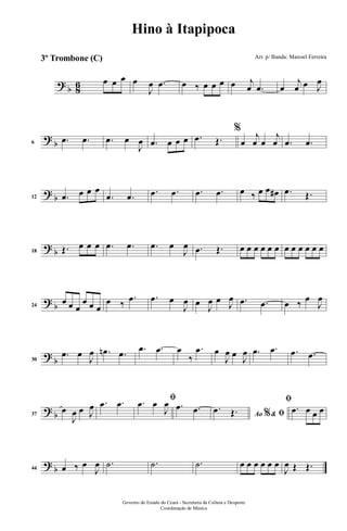 ? b 86 œ œ œ œ
J
œ .œ œ ‰ œ œ œ œ j
œ .œ œ
j
œ œ J
œ
?
b6
.œ .œ .œ œ
J
œ .œ œ œ œ .œ Œ.
%
œ
j
œ œ
j
œ .œ .œ
? b12 .œ œ œ œ
.œ .œ .œ .œ .œ .œ œ ‰ œ œ œ# .œ Œ.
? b18 Œ. œ œ œ .œ .œ .œ œ
J
œ .œ Œ. œ œ œ œ œ œ œ œ œ œ œ œ
? b24
œ œ œ
œ œ œ
œ ‰
.œ .œ œ
J
œ œ
J
œ œ J
œ .œ .œ œ ‰ œ
J
œ
?
b30
.œ œ
J
œ .œn .œ .œ .œ œ
‰
.œ œ
J
œ œ
J
œ .œ .œ .œ .œ
? b37
œ
J
œ œ J
œ .œ .œ ﬁ.œ œ
J
œ .œ .œ Ao &% ﬁ
.œ Œ.
ﬁ
.œ œ œ œ
? b44 œ ‰ œ
J
œ .˙ .˙ .˙ œ œ œ œ œ œ
J
œ Œ Œ.
Governo do Estado do Ceará - Secretaria da Cultura e Desporto
Coordenação de Música
Hino à Itapipoca
Arr. p/ Banda: Manoel Ferreira3º Trombone (C)
 