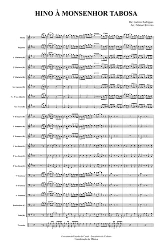&
&
&
&
&
&
&
&
&
&
&
&
&
&
?
?
?
?
?
÷
b
##
#
#
#
#
##
#
#
#
#
##
##
##
b
b
b
b
#
c
c
c
c
c
c
c
c
c
c
c
c
c
c
c
c
c
c
c
c
Flauta
Requinta
1º Clarinete (Bb)
2º Clarinete (Bb)
3º Clarinete (Bb)
Sax-Soprano (Bb)
1º e 2º Sax-Alto (Eb)
Sax-Tenor (Bb)
1º Trompete (Bb)
2º Trompete (Bb)
3º Trompete (Bb)
1º Sax-Horn (Eb)
2º Sax-Horn (Eb)
3º Sax-Horn (Eb)
1º Trombone
2º Trombone
3º Trombone
Bombardino (C)
Tuba (Bb)
Percussão
Ÿ~~~~~
Ÿ~~~~~
Ÿ~~~~~
Ÿ~~~~~
Ÿ~~~~~
œ œ œ
œ œ œ
œ œ œ
œ œ œ
œ œ œ
œ œ œ
œ œ œ
œ œ œ
œ œ œ
œ œ œ
œ œ œ
‰ Œ
∑
∑
œ œ œ
œ œ œ
œ œ œ
œ œ œ
‰ Œ
‰ Œ
œ œn œb œ œ œ œ
œ œ# œn œ œ œ œ
œ œ# œn œ œ œ œ
œ œ# œn œ œ œ œ
œ œ# œn œ œ œ œ
˙ ˙
˙ ˙
˙ ˙
œ œ# œn œ œ œ œ
œ œ# œn œ œ œ œ
œ œ# œn œ œ œ œ
œ ‰ J
œ œ Œ
œ ‰
J
œ œ Œ
œ ‰ j
œ œ Œ
œ œn œb œ œ œ œ
œ œn œb œ œ œ œ
œ œn œb œ œ œ œ
œ œn œb œ œ œ œ
œ œ œ œ œ
œ œ œ œ œ œ œ
..yœ
J
yœ yœ yœ
œ œ œ œ œ œ œ#
œ œ œ œ œ œ œ#
œ œ œ œ œ œ œ#
œ œ œ œ œ œ œ#
œ œ œ œ œ œ œ#
.œ
J
œ ˙
.œ
j
œ ˙
.œ
j
œ ˙
œ œ œ œ œ œ œ#
œ œ œ œ œ œ œ#
œ œ œ œ œ œ œ#
œ ‰
J
œ œ Œ
œ ‰
j
œ œ Œ
œ ‰ j
œ œ
Œ
œ œ œ œ œ œ œ#
œ œ œ œ œ œ œ#
œ œ œ œ œ œ œ#
œ œ œ œ œ œ œ#
œ
œ œ œ œ
œ œ œ œ œ œ œ
..yœ
J
yœ yœ yœ
œ œ œ œ œ œ œ œ
œ œ œ œ œ œ œ œ
œ œ
œ œ œ œ œ œ
œ œ œ œ œ œ œ œ
œ œ œ œ œ œ œ œ
˙ ˙
˙ ˙
˙ ˙
œ œ œ œ œ œ œ œ
œ œ œ œ œ œ œ œ
œ œ œ œ œ œ œ œ
œ œ œ œ
œ œ œ œ
œ œ œ œ
œ œ œ œ œ œ œ œ
œ œ œ œ œ œ œ œ
œ œ œ œ œ œ œ œ
œ œ œ œ œ œ œ œ
œ œ
œ
œ
œ œ œ œ
Canto
˙ œ œ œ œ
˙ œ œ œ œ
˙ œ
œ œ œ
˙ œ
œ œ œ
˙ œ œ œ œ
˙ œ œ œ œ
˙ œ œ œ œ
˙ œ œ œ œ
œ œ œ
J
œ
‰ Œ
œ œ œ
J
œ ‰ Œ
œ œ œ
J
œ ‰ Œ
œ œ œ
J
œ ‰ Œ
œ œ œ
j
œ ‰ Œ
œ œ œ
j
œ ‰ Œ
œ œ œ
J
œ
‰ Œ
œ œ œ
J
œ
‰ Œ
œ œ œ
J
œ
‰ Œ
œ œ œ
J
œ
‰ Œ
œ œ œ
J
œ ‰ Œ
œ œ œ œ œ œ œ
œ œ œ œ œ œ œ œ
œ œ œ œ œ œ œ œ
œ œ œ œ œ œ œ œ
œ œ œ œ œ œ œ œ
œ œ œ œ œ œ œ œ
œ œ œ œ œ œ œ œ
œ œ œ œ œ œ œ œ
œ œ œ œ œ œ œ œ
‰ œ ‰ Ó
‰ œ ‰ Ó
‰
œ
‰ Ó
‰ œ ‰ ‰ œ ‰
‰ œ ‰ ‰ œ ‰
‰ œ ‰ ‰ œ ‰
‰
œ
‰ Ó
‰
œ
‰ Ó
‰ œ ‰ Ó
‰ œ ‰ Ó
J
œ .œ J
œ
œ
J
œ
œ œ œ œ œ œ œ
..yœ
J
yœ yœ yœ
œ œb œ œ
œ œ œ
œ œb œ œ
œ œ œ
œ œb œ œ
œ œ œ
œ œb œ œ
œ œ œ
œ œb œ œ
œ œ œ
œ œb œ œ
œ œ œ
œ œb œ œ
œ œ œ
œ œb œ œ
œ œ œ
∑
∑
∑
œ Œ œ œ
œ Œ œ œ
œ Œ œ œ
∑
∑
∑
∑
œ
œ
œ
œ
‘
œ œ œ œ œ œ œ œ
œ œ œ œ œ œ œ œ
œ œ œ œ œ œ œ œ
œ œ œ œ œ œ œ œ
œ œ œ œ œ œ œ œ
œ œ œ œ œ œ œ œ
œ œ œ œ œ œ œ œ
œ œ œ œ œ œ œ œ
‰ œ ‰ Ó
‰ œ ‰ Ó
‰
œ
‰ Ó
J
œ œ ‰ ‰ œ
J
œ
j
œ œ ‰ ‰ œ
j
œ
j
œ œ ‰ ‰ œ
j
œ
‰
œ
‰ Ó
‰
œ
‰ Ó
‰ œ ‰ Ó
‰ œ ‰ Ó
J
œ œ J
œ
J
œ
œ J
œ
‘
Governo do Estado do Ceará - Secretaria da Cultura
Coordenação de Música
HINO À MONSENHOR TABOSA
De: Laércio Rodrigues
Arr.: Manoel Ferreira
 
