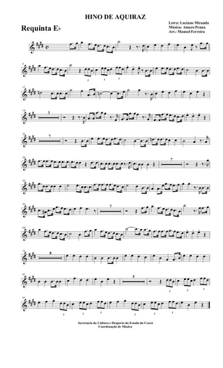 &
##
## c
.œ œ œ .œ œ .œ œ .œ œ
˙
Œ ‰.
R
œ œ œ œ œ œ œ J
œ ‰
.œ œ
&
##
##
6 œ .œ œ .œ œ .œ œ
˙
Œ
3
œ œœ œ
3
œœœœ
3
œœœ œ.
œ.
J
œ.
‰ .œ œ œ .œ œ .œ œ .œ œ ˙ œ .œ œ
&
##
##
12
˙n .œ œ .œ œ
˙ œ
.œ œ ˙n œ .œ œ ˙ œ
‰.
R
œ œ œ œ œ œ œ œ Œ
&
##
##
18
3
Ó Œ ‰.
R
œ .œ œ
.œ œ œ
‰. r
œ .œ œ
.œ œœ
‰. r
œ .œ œ
.œ œ .œ œ .œ œ œ. œ. œ.
Œ
&
##
##
26
7
Ó Œ .œ œ œ .œ œ .œ œ .œ œ ˙ œ .œ œ .œn œ .œ œœ œ ˙ œ ‰. r
œ
&
##
##
38
.œ œ .œ œ .œ œ .œ œ .œ œœ Œ .œ œ .œ œ .œ œ .œ œ ‰.
R
œ .œ œœ œ Œ
7
Ó Œ ‰. R
œ
&
##
##
50
.œ œ .œ œœ œ ˙ .œ œ .œ œ .œ œ .œ œ .œ œ .œ œ ˙ œ .œ œ œ .œ
œ .œ œ .œ œ œ œ
‰.
R
œ .œ œ
&
##
##
56
.œ œ# .œ œ .œ œ .œ œ œ œ .œ ‰
7
Ó Œ
.œ œ œ .œ œ .œ œ .œ œ
˙
‰. R
œ .œ œ
&
##
##
68 œ .œ œ .œ œ .œ œ ˙ œ
.œ œ œ .œ œ .œ œ .œ œ
˙ .œ œ .œ œ .œ œ .œ œ .œ œ .œ œ œ. œ. œ.
Œ
&
##
##
74
8 œ œ œ œ œ œ .œ œ œ œ œ œ œ œ œ œ .œ œ œ œ œ œ
&
##
##
87
œ œ .œ œœ œ œ œ œ œ œ œ Œ
5
Ó Œ
3
œ œœ œ
3
œ œ œ œ
3
œ œ œ
&
##
##
97
œ œ œ
3
œ œ œ œ
3
œ œ œ œ
3
œ œ œ œ œ œ
3
œ œ œ œ
3
œ œ œ œ
3
œ œ œ œ œ œ Œ
HINO DE AQUIRAZ
Letra: Luciano Miranda
Música: Amaro Penna
Arr.: Manoel Ferreira
Secretaria da Cultura e Desporto do Estado do Ceará
Coordenação de Música
Requinta Eb
 
