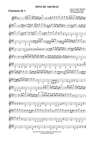 &
###
c
.œ œ œ .œ œ .œ œ .œ œ
˙
Œ ‰. R
œ œ œ œ œ œ œ
J
œ
‰
.œ œ œ .œ œ .œ œ .œ œ
&
###7
˙
Œ
3
œ œœ œ
3
œ œ œ œ
3
œ œ œ œ. œ.
J
œ.
‰ .œ œ œ .œ œ .œ œ .œ œ ˙ œ .œ œ ˙n .œ œ .œ œ
&
###13 ˙ œ
.œ œ ˙n œ .œ œ ˙ œ
‰. R
œ œ œ œ œ œ œ œ
Œ
˙ ˙
˙ ˙
&
##
#20
˙ ˙
˙ œ
‰. R
œ .œ œ
.œ œ œ
‰.
R
œ .œ œ
.œ œ œ
‰.
R
œ .œ œ
.œ œ .œ œ .œ œ œ. œ. œ.
Œ
&
##
#26
˙ ˙ œ œ œ Œ
5
Ó Œ .œ œ œ .œ œ .œ œ .œ œ ˙ œ .œ œ .œn œ .œ œœ œ
&
##
#37
˙ œ ‰.
R
œ
.œ œ .œ œ .œ œ .œ œ .œ œœ
Œ
.œ œ .œ œ .œ œ .œ œ‰. R
œ .œ œœ œ Œ
˙ ˙
&
##
#43
˙ œ œ ˙# ˙ œ œ .œ
‰
˙ ˙ ˙ ˙ ˙ ˙ œ
Œ Œ ‰. R
œ
&
##
#50 .œ œ .œ œœ œ ˙ .œ œ .œ œ .œ œ .œ œ .œ œ .œ œ ˙ œ .œ œ œ .œ
œ .œ œ .œ œ œ œ
‰. R
œ .œ œ
&
##
#56
.œ œ# .œ œ .œ œ .œ œ œ œ .œ
‰
˙ ˙ ˙ œ œ
>
œ
>
œ
> ˙ ˙ œ œ œ
Œ
˙ ˙
&
##
#63
œ œ œ
Œ
˙ ˙ œ
Œ Œ
.œ œ œ .œ œ .œ œ .œ œ
˙
‰. R
œ .œ œ œ .œ œ .œ œ .œ œ
&
##
#69
˙ œ
.œ œ œ .œ œ .œ œ .œ œ
˙ .œ œ .œ œ .œ œ .œ œ .œ œ .œ œ œ. œ. œ.
Œ
˙ ˙
&
##
#75
œ œ œ Œ
˙ ˙ œ œ œ
Œ
˙ ˙ œ œ
œ Œ
˙ ˙
œ
œ œ
Œ
&
##
#82
œ œ œ œ œ œ .œ œœ œ œ œ œ œ œ œ
Œ
œ œ œ œ œ œ .œ œœ œ œ œ œ
&
##
#89
œ œ œ
Œ
˙ ˙
œ œ œ
j
œ
‰
˙ ˙
œ œ œ
Œ
˙ ˙
œ œ ˙
&
##
#96
˙ ˙
œ
œ
œ
Œ
˙ ˙
œ
œ
œ
Œ
˙ ˙
œ
œ œ Œ
HINO DE AQUIRAZ
Letra: Luciano Miranda
Música: Amaro Penna
Arr.: Manoel Ferreira
Secretaria da Cultura e Desporto do Estado do Ceará
Coordenação de Música
Clarinete Bb 1
 