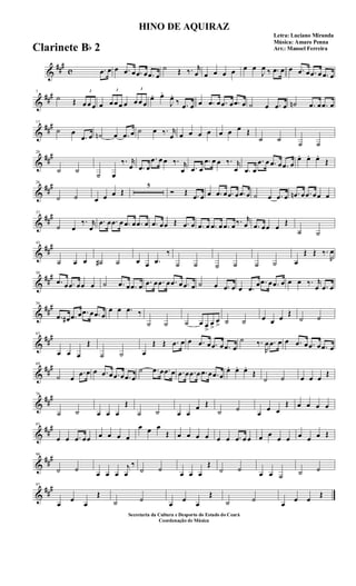 &
###
c .œ œ œ .œ œ .œ œ .œ œ
˙ Œ ‰. r
œ œ œ œ œ œ œ
J
œ ‰ .œ œ œ .œ œ .œ œ .œ œ
&
###7
˙ Œ
3
œ œ œ œ
3
œ œ œ œ
3
œ œ œ
œ. œ.
J
œ.
‰ .œ œ œ .œ œ .œ œ .œ œ ˙ œ .œ œ ˙n .œ œ .œ œ
&
###13
˙ œ
.œ œ ˙n œ .œ œ ˙ œ ‰. r
œ œ œ œ œ œ œ œ Œ
˙ ˙
˙ ˙
&
##
#20
˙ ˙
˙ œ
‰. r
œ .œ œ
.œ œ œ ‰. r
œ .œ œ
.œ œ œ ‰. r
œ .œ œ
.œ œ .œ œ .œ œ
œ. œ. œ.
Œ
&
##
#26
˙ ˙ œ œ œ Œ
5
Ó Œ .œ œ œ .œ œ .œ œ .œ œ ˙ œ .œ œ .œn œ .œ œœ œ
&
##
#37
˙ œ
‰. r
œ
.œ œ .œ œ .œ œ .œ œ .œ œœ Œ .œ œ .œ œ .œ œ .œ œ ‰. r
œ .œ œœ œ
Œ
˙ ˙
&
##
#43
˙ œ œ ˙# ˙ œ œ .œ
‰
˙ ˙ ˙ ˙ ˙ ˙ œ
Œ Œ ‰.
R
œ
&
##
#50
.œ œ .œ œœ œ ˙ .œ œ .œ œ .œ œ .œ œ .œ œ .œ œ ˙ œ .œ œ œ .œ
œ .œ œ .œ œ œ œ ‰. r
œ .œ œ
&
##
#56
.œ œ# .œ œ .œ œ .œ œ
œ œ .œ ‰
˙ ˙ ˙ œ œ
>
œ
>
œ
> ˙ ˙ œ œ œ
Œ
˙ ˙
&
##
#63
œ œ œ
Œ
˙ ˙ œ
Œ Œ .œ œ œ .œ œ .œ œ .œ œ
˙ ‰.
R
œ .œ œ œ .œ œ .œ œ .œ œ
&
##
#69
˙ œ
.œ œ œ .œ œ .œ œ .œ œ
˙ .œ œ .œ œ .œ œ .œ œ .œ œ .œ œ
œ. œ. œ.
Œ
˙ ˙ œ œ œ
Œ
&
##
#76
˙ ˙ œ œ œ
Œ
˙ ˙ œ œ
œ Œ
˙ ˙
œ
œ œ
Œ œ œ œ œ
&
##
#83
œ œ .œ œœ œ œ œ œ
œ œ œ
Œ œ œ œ œ œ œ .œ œ œ œ œ
œ œ œ œ œ Œ
&
##
#90
˙ ˙
œ œ œ
j
œ
‰
˙ ˙
œ œ œ
Œ
˙ ˙
œ œ ˙ ˙ ˙
&
##
#97
œ
œ
œ
Œ
˙ ˙
œ
œ
œ
Œ
˙ ˙
œ
œ œ
Œ
HINO DE AQUIRAZ
Letra: Luciano Miranda
Música: Amaro Penna
Arr.: Manoel Ferreira
Secretaria da Cultura e Desporto do Estado do Ceará
Coordenação de Música
Clarinete Bb 2
 