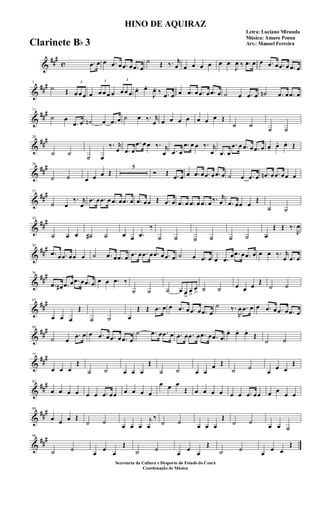 &
###
c .œ œ œ .œ œ .œ œ .œ œ
˙ Œ ‰. r
œ œ œ œ œ œ œ
J
œ ‰ .œ œ œ .œ œ .œ œ .œ œ
&
###7
˙ Œ
3
œ œ œ œ
3
œ œ œ œ
3
œ œ œ œ. œ.
J
œ. ‰ .œ œ œ .œ œ .œ œ .œ œ ˙ œ .œ œ ˙n .œ œ .œ œ
&
###13
˙ œ
.œ œ ˙n œ .œ œ ˙ œ ‰. r
œ œ œ œ œ œ œ œ Œ
˙ ˙
˙ ˙
&
##
#20
˙ ˙
˙ œ
‰. r
œ .œ œ
.œ œ œ ‰. r
œ .œ œ
.œ œ œ ‰. r
œ .œ œ
.œ œ .œ œ .œ œ œ. œ. œ. Œ
&
##
#26
˙ ˙ œ œ œ Œ
5
Ó Œ .œ œ œ .œ œ .œ œ .œ œ ˙ œ .œ œ .œn œ .œ œœ œ
&
##
#37
˙ œ
‰. r
œ
.œ œ .œ œ .œ œ .œ œ .œ œœ Œ .œ œ .œ œ .œ œ .œ œ ‰. r
œ .œ œœ œ
Œ
˙ ˙
&
##
#43
˙ œ œ ˙# ˙ œ œ .œ
‰
˙ ˙ ˙ ˙ ˙ ˙ œ
Œ Œ ‰.
R
œ
&
##
#50
.œ œ .œ œœ œ ˙ .œ œ .œ œ .œ œ .œ œ .œ œ .œ œ ˙ œ .œ œ œ .œ
œ .œ œ .œ œ œ œ ‰. r
œ .œ œ
&
##
#56
.œ œ# .œ œ .œ œ .œ œ œ œ .œ ‰
˙ ˙ ˙ œ œ
>
œ
>
œ
> ˙ ˙ œ œ œ
Œ
˙ ˙
&
##
#63
œ œ œ
Œ
˙ ˙ œ
Œ Œ .œ œ œ .œ œ .œ œ .œ œ
˙ ‰.
R
œ .œ œ œ .œ œ .œ œ .œ œ
&
##
#69
˙ œ
.œ œ œ .œ œ .œ œ .œ œ
˙ .œ œ .œ œ .œ œ .œ œ .œ œ .œ œ
œ. œ. œ.
Œ
˙ ˙
&
##
#75
œ œ œ
Œ
˙ ˙ œ œ œ
Œ
˙ ˙ œ œ
œ Œ
˙ ˙
œ
œ œ
Œ
&
##
#82
œ œ œ œ œ œ .œ œœ œ œ œ œ
œ œ œ
Œ œ œ œ œ œ œ .œ œœ œ œ
œ œ
&
##
#89
œ œ œ Œ
˙ ˙
œ œ œ
j
œ
‰
˙ ˙
œ œ œ
Œ
˙ ˙
œ œ ˙
&
##
#96
˙ ˙
œ
œ
œ
Œ
˙ ˙
œ
œ
œ
Œ
˙ ˙
œ
œ œ
Œ
HINO DE AQUIRAZ
Letra: Luciano Miranda
Música: Amaro Penna
Arr.: Manoel Ferreira
Secretaria da Cultura e Desporto do Estado do Ceará
Coordenação de Música
Clarinete Bb 3
 