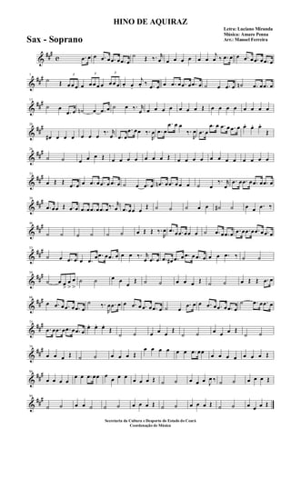 &
###
c .œ œ œ .œ œ .œ œ .œ œ
˙ Œ ‰. r
œ œ œ œ œ œ œ
j
œ ‰ .œ œ œ .œ œ .œ œ .œ œ
&
###7
˙ Œ
3
œ œ œ œ
3
œ œ œ œ
3
œ œ œ œ. œ.
j
œ. ‰ .œ œ œ .œ œ .œ œ .œ œ ˙ œ .œ œ ˙n .œ œ .œ œ
&
###13
˙ œ
.œ œ ˙n œ .œ œ ˙ œ ‰. r
œ œ œ œ œ œ œ œ Œ œ œ œ œ œ œ œ œ
&
##
#20
œ# œ œ œ œ œ œ
‰. r
œ .œ œ
.œ œœ ‰.
R
œ .œ œ
.œ œ œ
‰.
R
œ .œ œ
.œ œ .œ œ .œ œ œ. œ. œ.
Œ
&
##
#26
˙ ˙ œ œ œ Œ œ œ œ œ œ œ œ Œ œ œ œ œ œ œ œ œ œ œ œ œ
&
##
#33
œ Œ Œ .œ œ œ .œ œ .œ œ .œ œ ˙ œ .œ œ .œn œ .œ œ œ œ ˙ œ
‰. r
œ
.œ œ .œ œ .œ œ .œ œ
&
##
#39
.œ œœ Œ .œ œ .œ œ .œ œ .œ œ‰. r
œ .œ œœ œ
Œ ˙ ˙ ˙ œ œ ˙# ˙ œ œ .œ ‰
&
##
#46
˙ ˙ ˙ ˙ ˙ ˙ œ Œ Œ ‰.
R
œ .œ œ .œ œœ œ ˙ .œ œ .œ œ .œ œ .œ œ .œ œ .œ œ
&
##
#53
˙ œ .œ œ œ .œ
œ .œ œ .œ œ œ œ ‰. r
œ .œ œ .œ œ# .œ œ .œ œ .œ œ œ œ .œ ‰ ˙ ˙
&
##
#59
˙ œ œ
>
œ
>
œ
>
˙ ˙ œ œ
œ
Œ ˙ ˙ œ œ œ Œ ˙ ˙ œ Œ Œ .œ œ
&
##
#66
œ .œ œ .œ œ .œ œ
˙ ‰.
R
œ .œ œ œ .œ œ .œ œ .œ œ ˙ œ
.œ œ œ .œ œ .œ œ .œ œ
˙ .œ œ .œ œ
&
##
#72
.œ œ .œ œ .œ œ .œ œ
œ. œ. œ.
Œ
˙ ˙ œ œ œ
Œ
˙ ˙ œ œ œ Œ
˙ ˙
&
##
#79
œ œ œ Œ ˙ ˙ œ œ œ Œ
œ œ œ œ œ œ .œ œœ
œ œ œ œ œ œ œ Œ
&
##
#86
œ œ œ œ
œ œ .œ œœ œ
œ œ œ
œ œ œ Œ ˙ ˙ œ œ œ J
œ ‰ ˙ ˙ œ œ œ Œ
&
##
#94
˙ ˙ œ œ ˙ ˙ ˙ œ œ œ Œ ˙ ˙ œ œ œ Œ ˙ ˙ œ œ œ Œ
HINO DE AQUIRAZ
Letra: Luciano Miranda
Música: Amaro Penna
Arr.: Manoel Ferreira
Secretaria da Cultura e Desporto do Estado do Ceará
Coordenação de Música
Sax - Soprano
 