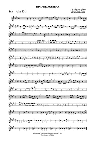 &
#### c Œ œ .œ œœ .œ œ
œ œ œ# .œ œ œ .œ œœ œ œ œ J
œ ‰ Œ œ .œ œœ .œ œ
&
####
7
œ œn œ
3
œ œœ œ
3
œ œ œœ
3
œœ œ œ. œ.
J
œ.
‰ .œ œ œ .œ œ .œ œ .œ œ ˙ œ .œ œ ˙n .œ œ .œ œ
&
####
13
˙ œ
.œ œ ˙n œ .œ œ ˙ œ ‰.
R
œ œ œ œ œ
œ œ œ Œ œ# œ œ œ œ œ œ œ
&
##
##
20
œ œ œ œ œ œ œ ‰.
R
œ .œ œ
.œ œ œ
‰. R
œ .œ œ .œ œ œ ‰. r
œ .œ œ
.œ œ .œ œ .œ œ œ. œ. œ. Œ
&
##
##
26
˙ ˙ œ œ œ Œ œ œ œ œ œ œ œ Œ œ œ œ œ œ œ œ œ œ# œ œ œ
&
##
##
33
œ Œ Œ .œ œ œ .œ œ .œ œ .œ œ ˙ œ .œ œ .œn œ .œ œœ œ ˙ œ ‰. r
œ
.œ œ .œ œ .œ œ .œ œ
&
##
##
39
.œ œœ Œ .œ œ .œ œ .œ œ .œ œ‰.
R
œ .œ œœ œ Œ ˙ ˙ ˙ œ œ ˙ ˙ œ œ .œ ‰
&
##
##
46
˙ ˙ ˙ ˙ ˙ ˙ œ Œ Œ ‰. R
œ .œ œ .œ œœ œ ˙ .œ œ .œ œ
&
##
##
52
.œ œ .œ œ .œ œ .œ œ ˙ œ .œ œ œ .œ œ .œ œ .œ œ œ œ
‰.
R
œ .œ œ .œ œ# .œ œ .œ œ .œ œ œ œ .œ ‰
&
##
##
58
˙# ˙ ˙ œ œ> œ> œ>
˙ ˙
œ œ œ Œ ˙ ˙ œ œ œ Œ ˙# ˙
&
##
##
65
œ Œ Œ
.œ œ œ .œ œ .œ œ .œ œ
˙
‰. R
œ .œ œ œ .œ œ .œ œ .œ œ ˙ œ
.œ œ œ .œ œ .œ œ .œ œ
&
##
##
71 ˙ .œ œ .œ œ .œ œ .œ œ .œ œ .œ œ œ. œ. œ. Œ ˙ ˙ œ œ œ Œ ˙ ˙ œ œ œ Œ
&
##
##
78
˙ ˙ œ œ œ Œ ˙# ˙ œ œ .œ œ .œ œ œ œ ˙ œ
œ .œ œœ
œ œ œ œ œ œ œ .œ œ
&
##
##
86
œ œ œ œ œ œ .œ œœ œ œ œ œ œ œ œ Œ ˙ ˙ œ œ œ J
œ ‰ ˙ ˙ œ œ œ Œ
&
##
##
94
˙ ˙ œ œ ˙ ˙# ˙ œ œ œ Œ ˙# ˙ œ œ œ Œ ˙# ˙ œ œ œ Œ
HINO DE AQUIRAZ
Letra: Luciano Miranda
Música: Amaro Penna
Arr.: Manoel Ferreira
Secretaria da Cultura e Desporto do Estado do Ceará
Coordenação de Música
Sax - Alto Eb 2
 