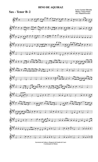&
###
c Œ œ .œ œœ .œ œ
œ œn œ .œ œ œ .œ œœ œ œ œ J
œ ‰ Œ œ .œ œœ .œ œ
&
###7
œ œ œ
3
œ œ œ œ
3
œ œ œ œ
3
œ œ œ œ. œ.
J
œ.
‰ .œ œ
œ œ œn .œ œ œ# œ ˙ œ# œ œ .œ œ
&
###13
œ œ œ .œ œ œ œ œ .œ œ ˙ œ ‰. R
œ œ# œ œ œ œ œ œ Œ œ œ œ œ œ œ œ œ
&
##
#20
œ œ œ œ
œ œ œ
‰. r
œ .œ œ
.œ œœ ‰.
R
œ .œ œ
.œ œ œ
‰.
R
œ .œ œ
.œ œ .œ œ .œ œ
œ. œ. œ. Œ
&
##
#26
˙ ˙ œ œ œ Œ œ œ œ œ œ œ œ Œ
œ œ
œ œ œ œ œ œ œ œ œ œ
&
##
#33
œ Œ Œ .œ œ œ .œ œ .œ œ .œ œ ˙ œ .œ œ .œn œ .œ œ œ œ ˙ œ
‰. r
œ
.œ œ .œ œ .œ œ .œ œ
&
##
#39
.œ œœ Œ .œ œ .œ œ .œ œ .œ œ‰. r
œ .œ œœ œ
Œ ˙ ˙ ˙ œ œ ˙n ˙ œ œ .œ ‰
&
##
#46
˙ ˙ ˙ ˙ ˙ ˙ œ Œ Œ ‰.
R
œ .œ œ .œ œœ œ ˙ .œ œ .œ œ .œ œ .œ œ .œ œ .œ œ
&
##
#53
˙ œ .œ œ œ .œ
œ .œ œ .œ œ œ œ ‰. r
œ .œ œ .œ œ# .œ œ .œ œ .œ œ œ œ .œ ‰ ˙ ˙
&
##
#59
˙ œ œ
>
œ
>
œ
>
˙ ˙
œ œ œ Œ ˙ ˙ œ œ œ Œ ˙ ˙ œ Œ Œ .œ œ
&
##
#66
œ .œ œ .œ œ .œ œ
˙ ‰.
R
œ .œ œ œ .œ œ .œ œ .œ œ ˙ œ
.œ œ œ .œ œ .œ œ .œ œ
˙ .œ œ .œ œ
&
##
#72
.œ œ .œ œ .œ œ .œ œ œ. œ. œ. Œ ˙ ˙ œ œ œ Œ ˙ ˙ œ œ œ
Œ ˙ ˙
&
##
#79
œ œ œ
Œ ˙ ˙ œ œ .œ œ .œ œ
œ œ ˙ œ œ .œ œœ œ œ œ œ œ œ œ .œ œ
&
##
#86
œ œ œ œ œ œ .œ œœ œ œ
œ œ œ œ œ Œ ˙ ˙ œ œ œ J
œ
‰ ˙ ˙ œ œ œ Œ
&
##
#94
˙ ˙ œ œ ˙
˙ ˙ œ œ œ Œ ˙ ˙ œ œ œ Œ ˙ ˙ œ œ œ Œ
HINO DE AQUIRAZ
Letra: Luciano Miranda
Música: Amaro Penna
Arr.: Manoel Ferreira
Secretaria da Cultura e Desporto do Estado do Ceará
Coordenação de Música
Sax - Tenor Bb 2
 