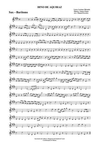 &
#### c Œ œ .œ œœ .œ œ œ œ œ# .œ œ œ .œ œœ œ œ œ
j
œ ‰ Œ œ .œ œœ .œ œ
&
##
##
7
œ œ œ#
3
œ œ œ œ
3
œ œ œ œ
3
œ œ œ œ. œ.
j
œ.
‰ .œ œ œ œ œ .œ œ œ œ ˙ œ œ
œ# œ
&
##
##
13
œ œ œ .œ œ œ œ œ .œ œ ˙ œ ‰. r
œ œ œ œ œ œ œ
œ
Œ œ œ œ œ œ œ œ œ
&
##
##
20
œ œ œ œ œ œ œ ‰.
R
œ .œ œ .œ œ œ ‰. r
œ .œ œ .œ œ œ ‰. r
œ .œ œ
.œ œ .œ œ .œ œ œ.
œ.
œ.
Œ
&
##
##
26
˙ ˙
œ œ œ Œ œ œ œ œ
œ œ œ
Œ œ œ œ œ
œ œ œ œ œ œ œ œ
&
####
33
œ Œ Œ .œ œ œ .œ œ .œ œ .œ œ ˙ œ .œ œ .œn œ .œ œœ œ ˙ œ ‰. r
œ
.œ œ .œ œ .œ œ .œ œ
&
##
##
39
.œ œœ Œ .œ œ .œ œ .œ œ .œ œ‰.
R
œ .œ œœ œ Œ
˙ ˙ ˙ œ œ ˙# ˙ œ œ .œ ‰
&
##
##
46
˙ ˙ ˙
˙ ˙ ˙
œ
Œ Œ ‰. r
œ .œ œ .œ œœ œ ˙ .œ œ .œ œ
&
##
##
52
.œ œ .œ œ .œ œ .œ œ
˙ œ .œ œ œ .œ œ .œ œ .œ œ œ œ
‰.
R
œ .œ œ .œ œ# .œ œ .œ œ .œ œ œ œ .œ ‰
&
##
##
58
˙ ˙ ˙ œ œ
>
œ
>
œ
> ˙ ˙ œ
œ œ Œ
˙ ˙ œ œ œ
Œ
˙ ˙
&
####
65
œ Œ Œ
.œ œ œ .œ œ .œ œ .œ œ
˙
‰. R
œ .œ œ œ .œ œ .œ œ .œ œ ˙ œ
.œ œ œ .œ œ .œ œ .œ œ
&
##
##
71
˙ .œ œ .œ œ .œ œ .œ œ .œ œ .œ œ œ. œ.
œ.
Œ ˙ ˙
œ œ œ
Œ
˙ ˙ œ œ œ
Œ
&
##
##
78
˙ ˙ œ œ œ
Œ ˙ ˙ œ œ .œ œ .œ œ œ œ ˙
œ œ .œ œœ
&
##
##
84
œ œ œ œ œ œ œ .œ œ œ œ œ œ
œ œ œ œ œ œ œ œ œ
œ
œ
Œ
&
##
##
90
˙ ˙ œ œ œ
j
œ ‰
˙ ˙ œ œ œ
Œ ˙ ˙ œ œ ˙
&
####
96
˙ ˙
œ œ œ Œ ˙ ˙ œ œ œ Œ ˙ ˙ œ œ œ Œ
HINO DE AQUIRAZ
Letra: Luciano Miranda
Música: Amaro Penna
Arr.: Manoel Ferreira
Secretaria da Cultura e Desporto do Estado do Ceará
Coordenação de Música
Sax - Baritono
 